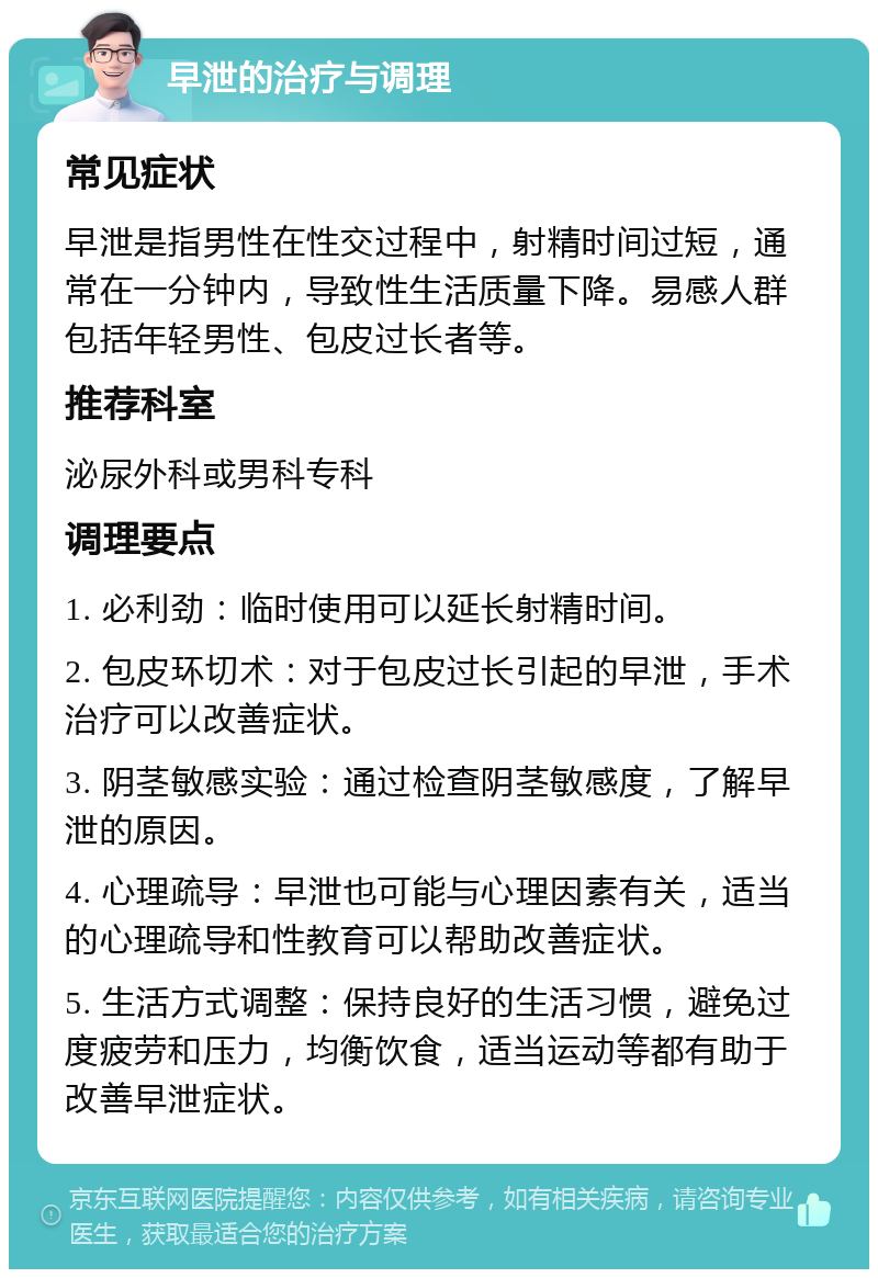 早泄的治疗与调理 常见症状 早泄是指男性在性交过程中，射精时间过短，通常在一分钟内，导致性生活质量下降。易感人群包括年轻男性、包皮过长者等。 推荐科室 泌尿外科或男科专科 调理要点 1. 必利劲：临时使用可以延长射精时间。 2. 包皮环切术：对于包皮过长引起的早泄，手术治疗可以改善症状。 3. 阴茎敏感实验：通过检查阴茎敏感度，了解早泄的原因。 4. 心理疏导：早泄也可能与心理因素有关，适当的心理疏导和性教育可以帮助改善症状。 5. 生活方式调整：保持良好的生活习惯，避免过度疲劳和压力，均衡饮食，适当运动等都有助于改善早泄症状。