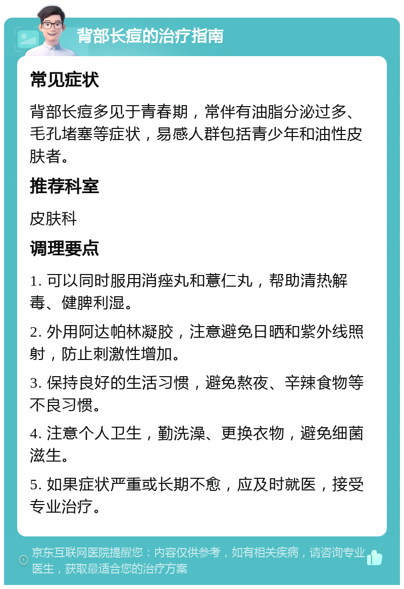 背部长痘的治疗指南 常见症状 背部长痘多见于青春期，常伴有油脂分泌过多、毛孔堵塞等症状，易感人群包括青少年和油性皮肤者。 推荐科室 皮肤科 调理要点 1. 可以同时服用消痤丸和薏仁丸，帮助清热解毒、健脾利湿。 2. 外用阿达帕林凝胶，注意避免日晒和紫外线照射，防止刺激性增加。 3. 保持良好的生活习惯，避免熬夜、辛辣食物等不良习惯。 4. 注意个人卫生，勤洗澡、更换衣物，避免细菌滋生。 5. 如果症状严重或长期不愈，应及时就医，接受专业治疗。