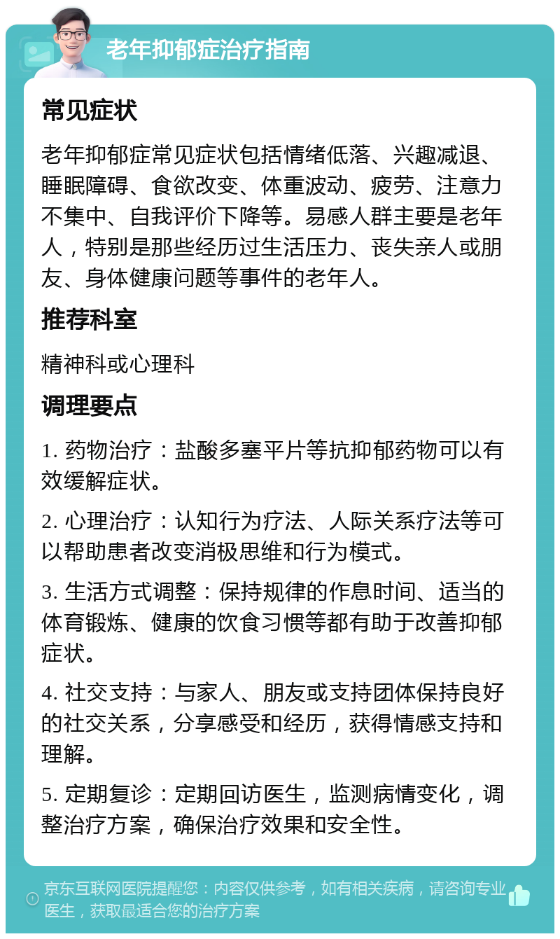 老年抑郁症治疗指南 常见症状 老年抑郁症常见症状包括情绪低落、兴趣减退、睡眠障碍、食欲改变、体重波动、疲劳、注意力不集中、自我评价下降等。易感人群主要是老年人,特别是那些经历过生活压力、丧失亲人或朋友、身体健康问题等事件的老年人。 推荐科室 精神科或心理科 调理要点 1. 药物治疗:盐酸多塞平片等抗抑郁药物可以有效缓解症状。 2. 心理治疗:认知行为疗法、人际关系疗法等可以帮助患者改变消极思维和行为模式。 3. 生活方式调整:保持规律的作息时间、适当的体育锻炼、健康的饮食习惯等都有助于改善抑郁症状。 4. 社交支持:与家人、朋友或支持团体保持良好的社交关系,分享感受和经历,获得情感支持和理解。 5. 定期复诊:定期回访医生,监测病情变化,调整治疗方案,确保治疗效果和安全性。