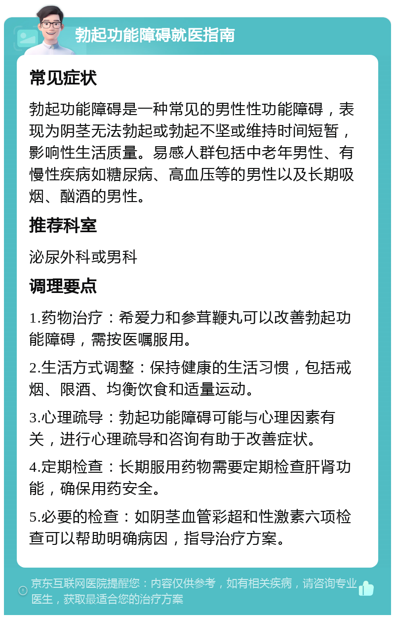 勃起功能障碍就医指南 常见症状 勃起功能障碍是一种常见的男性性功能障碍，表现为阴茎无法勃起或勃起不坚或维持时间短暂，影响性生活质量。易感人群包括中老年男性、有慢性疾病如糖尿病、高血压等的男性以及长期吸烟、酗酒的男性。 推荐科室 泌尿外科或男科 调理要点 1.药物治疗：希爱力和参茸鞭丸可以改善勃起功能障碍，需按医嘱服用。 2.生活方式调整：保持健康的生活习惯，包括戒烟、限酒、均衡饮食和适量运动。 3.心理疏导：勃起功能障碍可能与心理因素有关，进行心理疏导和咨询有助于改善症状。 4.定期检查：长期服用药物需要定期检查肝肾功能，确保用药安全。 5.必要的检查：如阴茎血管彩超和性激素六项检查可以帮助明确病因，指导治疗方案。