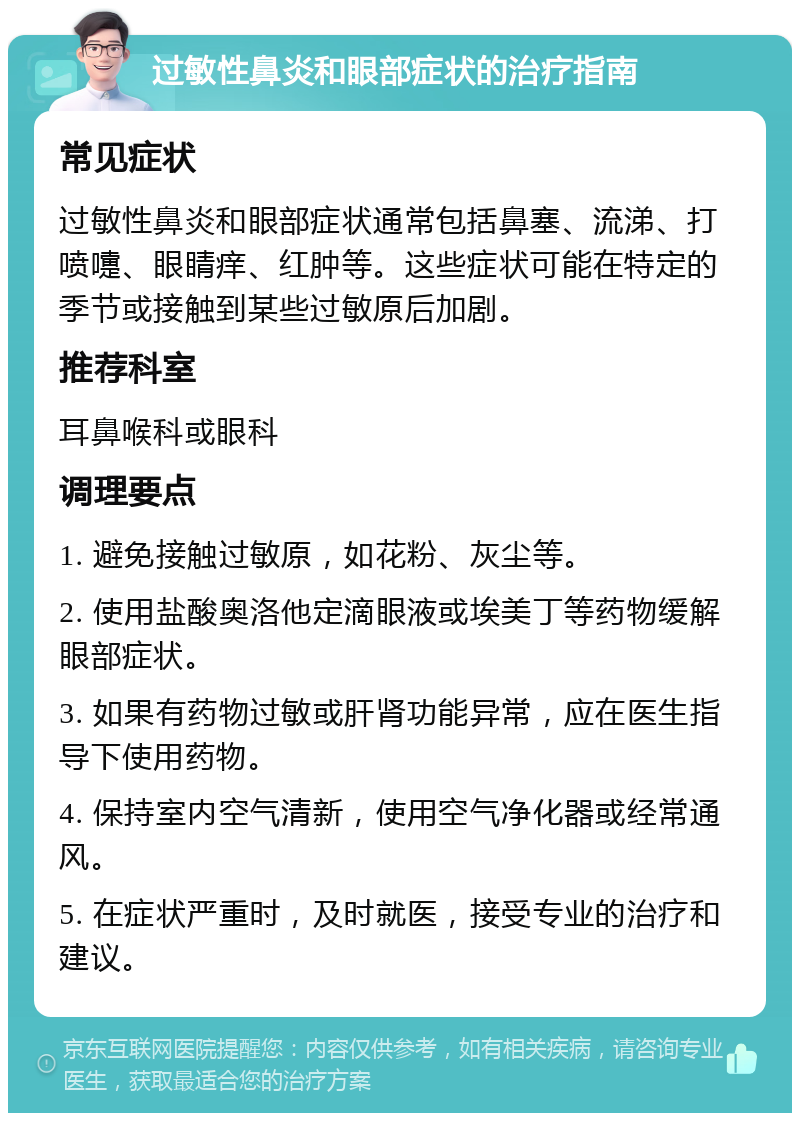 过敏性鼻炎和眼部症状的治疗指南 常见症状 过敏性鼻炎和眼部症状通常包括鼻塞、流涕、打喷嚏、眼睛痒、红肿等。这些症状可能在特定的季节或接触到某些过敏原后加剧。 推荐科室 耳鼻喉科或眼科 调理要点 1. 避免接触过敏原，如花粉、灰尘等。 2. 使用盐酸奥洛他定滴眼液或埃美丁等药物缓解眼部症状。 3. 如果有药物过敏或肝肾功能异常，应在医生指导下使用药物。 4. 保持室内空气清新，使用空气净化器或经常通风。 5. 在症状严重时，及时就医，接受专业的治疗和建议。