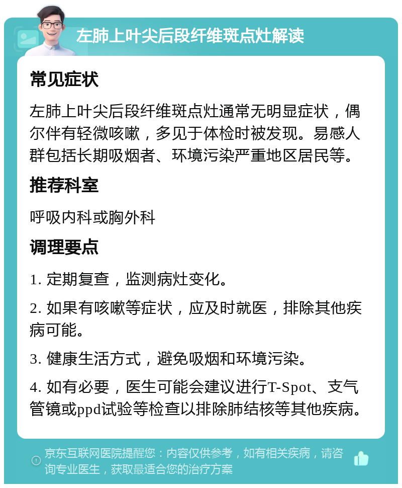 左肺上叶尖后段纤维斑点灶解读 常见症状 左肺上叶尖后段纤维斑点灶通常无明显症状，偶尔伴有轻微咳嗽，多见于体检时被发现。易感人群包括长期吸烟者、环境污染严重地区居民等。 推荐科室 呼吸内科或胸外科 调理要点 1. 定期复查，监测病灶变化。 2. 如果有咳嗽等症状，应及时就医，排除其他疾病可能。 3. 健康生活方式，避免吸烟和环境污染。 4. 如有必要，医生可能会建议进行T-Spot、支气管镜或ppd试验等检查以排除肺结核等其他疾病。