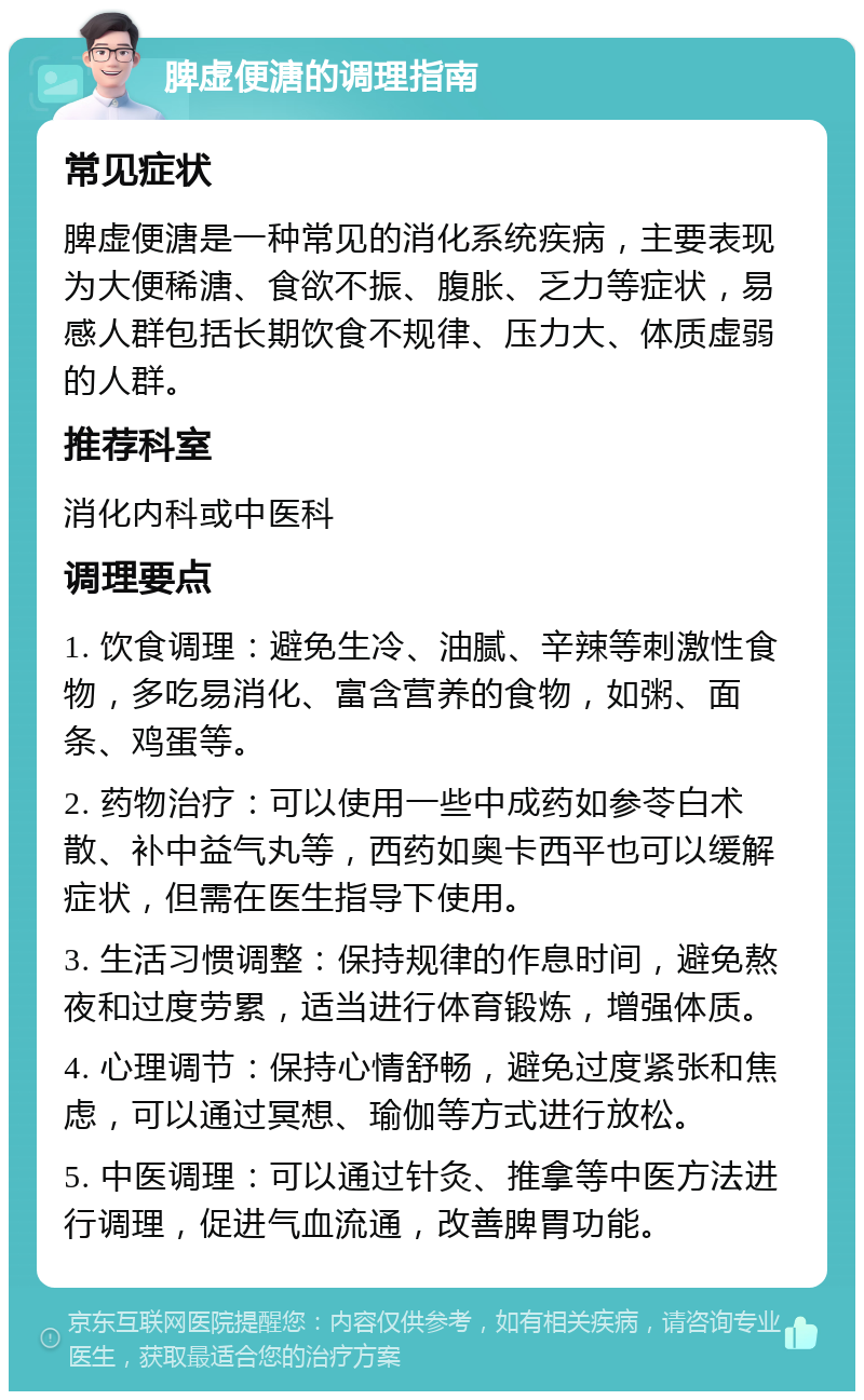 脾虚便溏的调理指南 常见症状 脾虚便溏是一种常见的消化系统疾病，主要表现为大便稀溏、食欲不振、腹胀、乏力等症状，易感人群包括长期饮食不规律、压力大、体质虚弱的人群。 推荐科室 消化内科或中医科 调理要点 1. 饮食调理：避免生冷、油腻、辛辣等刺激性食物，多吃易消化、富含营养的食物，如粥、面条、鸡蛋等。 2. 药物治疗：可以使用一些中成药如参苓白术散、补中益气丸等，西药如奥卡西平也可以缓解症状，但需在医生指导下使用。 3. 生活习惯调整：保持规律的作息时间，避免熬夜和过度劳累，适当进行体育锻炼，增强体质。 4. 心理调节：保持心情舒畅，避免过度紧张和焦虑，可以通过冥想、瑜伽等方式进行放松。 5. 中医调理：可以通过针灸、推拿等中医方法进行调理，促进气血流通，改善脾胃功能。