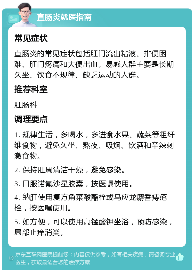 直肠炎就医指南 常见症状 直肠炎的常见症状包括肛门流出粘液、排便困难、肛门疼痛和大便出血。易感人群主要是长期久坐、饮食不规律、缺乏运动的人群。 推荐科室 肛肠科 调理要点 1. 规律生活，多喝水，多进食水果、蔬菜等粗纤维食物，避免久坐、熬夜、吸烟、饮酒和辛辣刺激食物。 2. 保持肛周清洁干燥，避免感染。 3. 口服诺氟沙星胶囊，按医嘱使用。 4. 纳肛使用复方角菜酸酯栓或马应龙麝香痔疮栓，按医嘱使用。 5. 如方便，可以使用高锰酸钾坐浴，预防感染，局部止痒消炎。