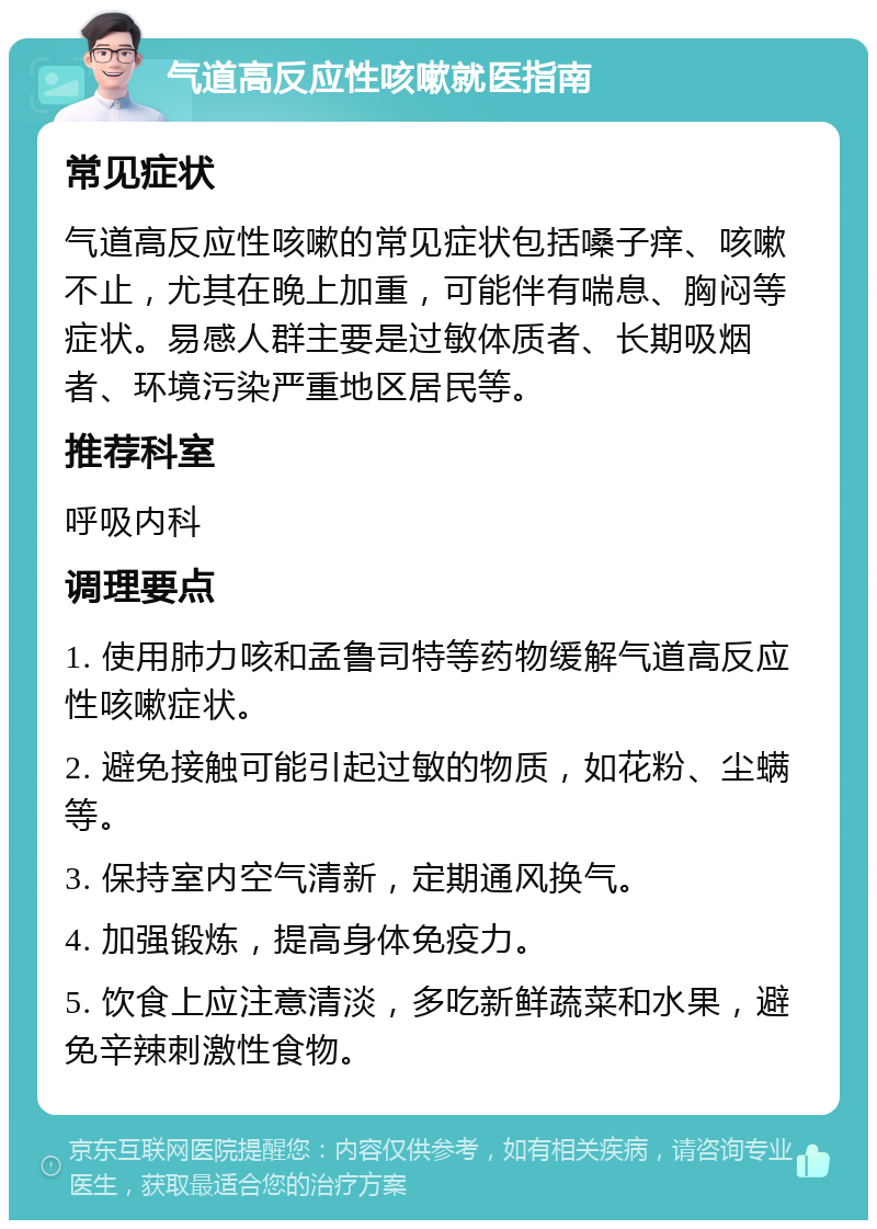 气道高反应性咳嗽就医指南 常见症状 气道高反应性咳嗽的常见症状包括嗓子痒、咳嗽不止，尤其在晚上加重，可能伴有喘息、胸闷等症状。易感人群主要是过敏体质者、长期吸烟者、环境污染严重地区居民等。 推荐科室 呼吸内科 调理要点 1. 使用肺力咳和孟鲁司特等药物缓解气道高反应性咳嗽症状。 2. 避免接触可能引起过敏的物质，如花粉、尘螨等。 3. 保持室内空气清新，定期通风换气。 4. 加强锻炼，提高身体免疫力。 5. 饮食上应注意清淡，多吃新鲜蔬菜和水果，避免辛辣刺激性食物。