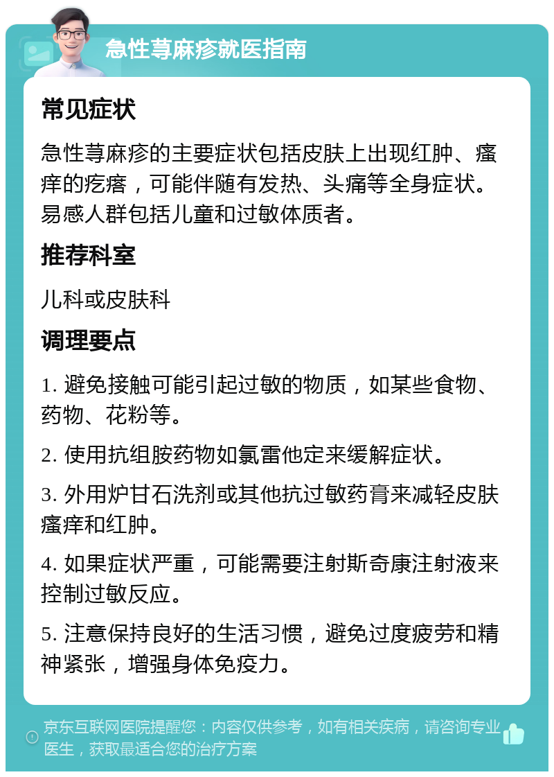 急性荨麻疹就医指南 常见症状 急性荨麻疹的主要症状包括皮肤上出现红肿、瘙痒的疙瘩，可能伴随有发热、头痛等全身症状。易感人群包括儿童和过敏体质者。 推荐科室 儿科或皮肤科 调理要点 1. 避免接触可能引起过敏的物质，如某些食物、药物、花粉等。 2. 使用抗组胺药物如氯雷他定来缓解症状。 3. 外用炉甘石洗剂或其他抗过敏药膏来减轻皮肤瘙痒和红肿。 4. 如果症状严重，可能需要注射斯奇康注射液来控制过敏反应。 5. 注意保持良好的生活习惯，避免过度疲劳和精神紧张，增强身体免疫力。