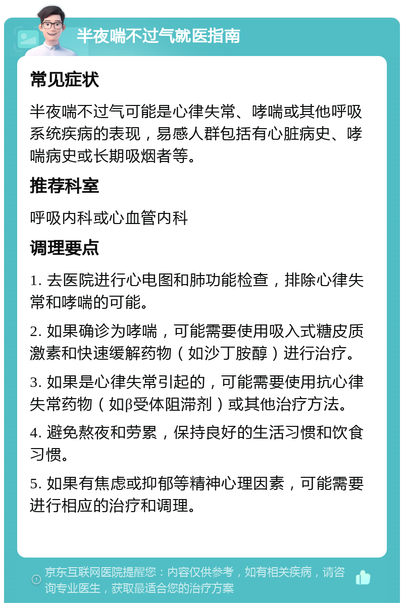 半夜喘不过气就医指南 常见症状 半夜喘不过气可能是心律失常、哮喘或其他呼吸系统疾病的表现，易感人群包括有心脏病史、哮喘病史或长期吸烟者等。 推荐科室 呼吸内科或心血管内科 调理要点 1. 去医院进行心电图和肺功能检查，排除心律失常和哮喘的可能。 2. 如果确诊为哮喘，可能需要使用吸入式糖皮质激素和快速缓解药物（如沙丁胺醇）进行治疗。 3. 如果是心律失常引起的，可能需要使用抗心律失常药物（如β受体阻滞剂）或其他治疗方法。 4. 避免熬夜和劳累，保持良好的生活习惯和饮食习惯。 5. 如果有焦虑或抑郁等精神心理因素，可能需要进行相应的治疗和调理。