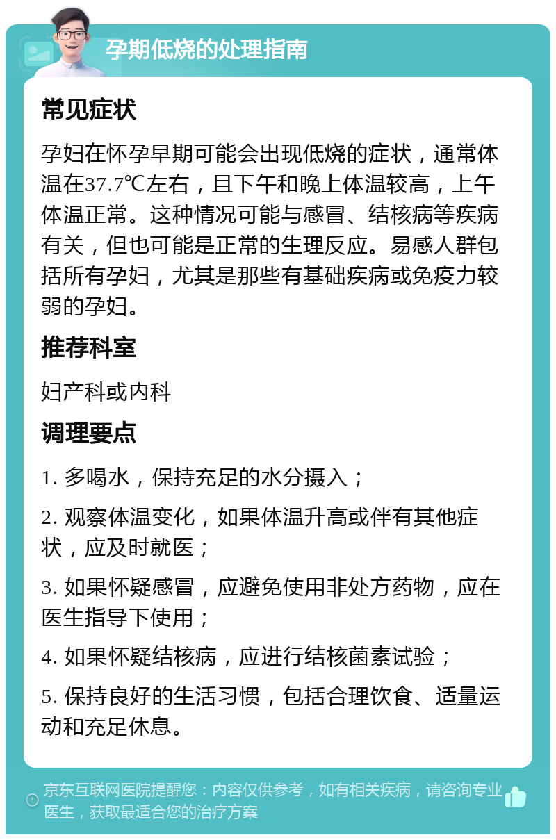 孕期低烧的处理指南 常见症状 孕妇在怀孕早期可能会出现低烧的症状，通常体温在37.7℃左右，且下午和晚上体温较高，上午体温正常。这种情况可能与感冒、结核病等疾病有关，但也可能是正常的生理反应。易感人群包括所有孕妇，尤其是那些有基础疾病或免疫力较弱的孕妇。 推荐科室 妇产科或内科 调理要点 1. 多喝水，保持充足的水分摄入； 2. 观察体温变化，如果体温升高或伴有其他症状，应及时就医； 3. 如果怀疑感冒，应避免使用非处方药物，应在医生指导下使用； 4. 如果怀疑结核病，应进行结核菌素试验； 5. 保持良好的生活习惯，包括合理饮食、适量运动和充足休息。