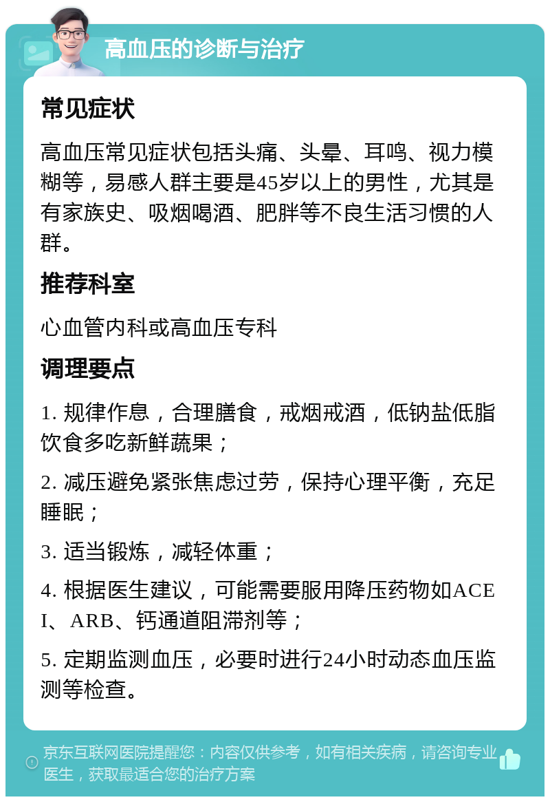 高血压的诊断与治疗 常见症状 高血压常见症状包括头痛、头晕、耳鸣、视力模糊等，易感人群主要是45岁以上的男性，尤其是有家族史、吸烟喝酒、肥胖等不良生活习惯的人群。 推荐科室 心血管内科或高血压专科 调理要点 1. 规律作息，合理膳食，戒烟戒酒，低钠盐低脂饮食多吃新鲜蔬果； 2. 减压避免紧张焦虑过劳，保持心理平衡，充足睡眠； 3. 适当锻炼，减轻体重； 4. 根据医生建议，可能需要服用降压药物如ACEI、ARB、钙通道阻滞剂等； 5. 定期监测血压，必要时进行24小时动态血压监测等检查。