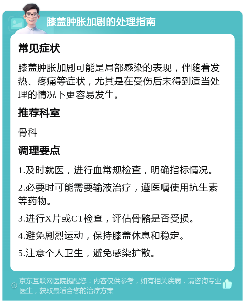 膝盖肿胀加剧的处理指南 常见症状 膝盖肿胀加剧可能是局部感染的表现，伴随着发热、疼痛等症状，尤其是在受伤后未得到适当处理的情况下更容易发生。 推荐科室 骨科 调理要点 1.及时就医，进行血常规检查，明确指标情况。 2.必要时可能需要输液治疗，遵医嘱使用抗生素等药物。 3.进行X片或CT检查，评估骨骼是否受损。 4.避免剧烈运动，保持膝盖休息和稳定。 5.注意个人卫生，避免感染扩散。