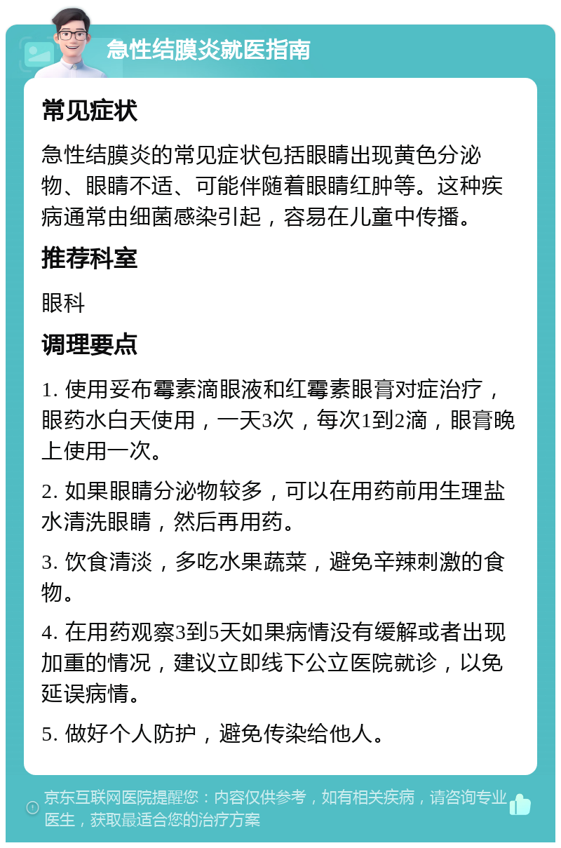 急性结膜炎就医指南 常见症状 急性结膜炎的常见症状包括眼睛出现黄色分泌物、眼睛不适、可能伴随着眼睛红肿等。这种疾病通常由细菌感染引起，容易在儿童中传播。 推荐科室 眼科 调理要点 1. 使用妥布霉素滴眼液和红霉素眼膏对症治疗，眼药水白天使用，一天3次，每次1到2滴，眼膏晚上使用一次。 2. 如果眼睛分泌物较多，可以在用药前用生理盐水清洗眼睛，然后再用药。 3. 饮食清淡，多吃水果蔬菜，避免辛辣刺激的食物。 4. 在用药观察3到5天如果病情没有缓解或者出现加重的情况，建议立即线下公立医院就诊，以免延误病情。 5. 做好个人防护，避免传染给他人。