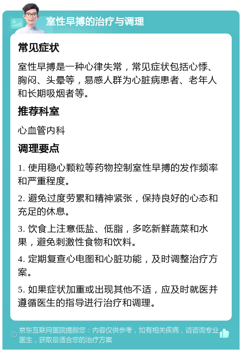 室性早搏的治疗与调理 常见症状 室性早搏是一种心律失常，常见症状包括心悸、胸闷、头晕等，易感人群为心脏病患者、老年人和长期吸烟者等。 推荐科室 心血管内科 调理要点 1. 使用稳心颗粒等药物控制室性早搏的发作频率和严重程度。 2. 避免过度劳累和精神紧张，保持良好的心态和充足的休息。 3. 饮食上注意低盐、低脂，多吃新鲜蔬菜和水果，避免刺激性食物和饮料。 4. 定期复查心电图和心脏功能，及时调整治疗方案。 5. 如果症状加重或出现其他不适，应及时就医并遵循医生的指导进行治疗和调理。