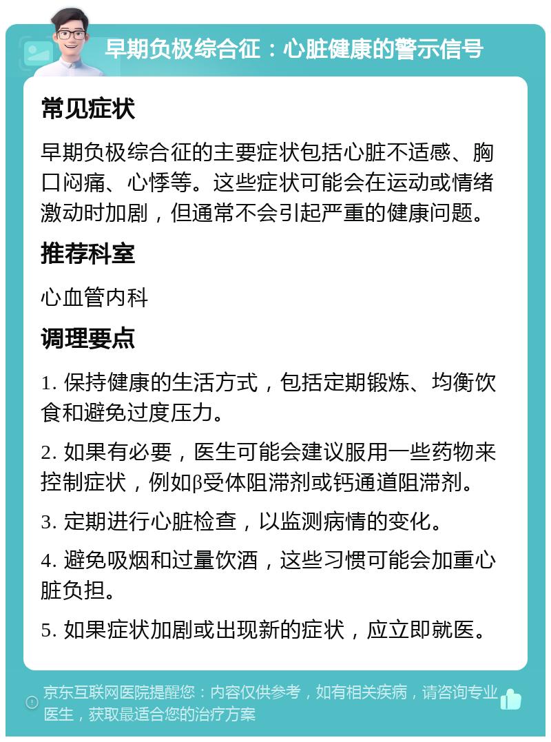 早期负极综合征：心脏健康的警示信号 常见症状 早期负极综合征的主要症状包括心脏不适感、胸口闷痛、心悸等。这些症状可能会在运动或情绪激动时加剧，但通常不会引起严重的健康问题。 推荐科室 心血管内科 调理要点 1. 保持健康的生活方式，包括定期锻炼、均衡饮食和避免过度压力。 2. 如果有必要，医生可能会建议服用一些药物来控制症状，例如β受体阻滞剂或钙通道阻滞剂。 3. 定期进行心脏检查，以监测病情的变化。 4. 避免吸烟和过量饮酒，这些习惯可能会加重心脏负担。 5. 如果症状加剧或出现新的症状，应立即就医。