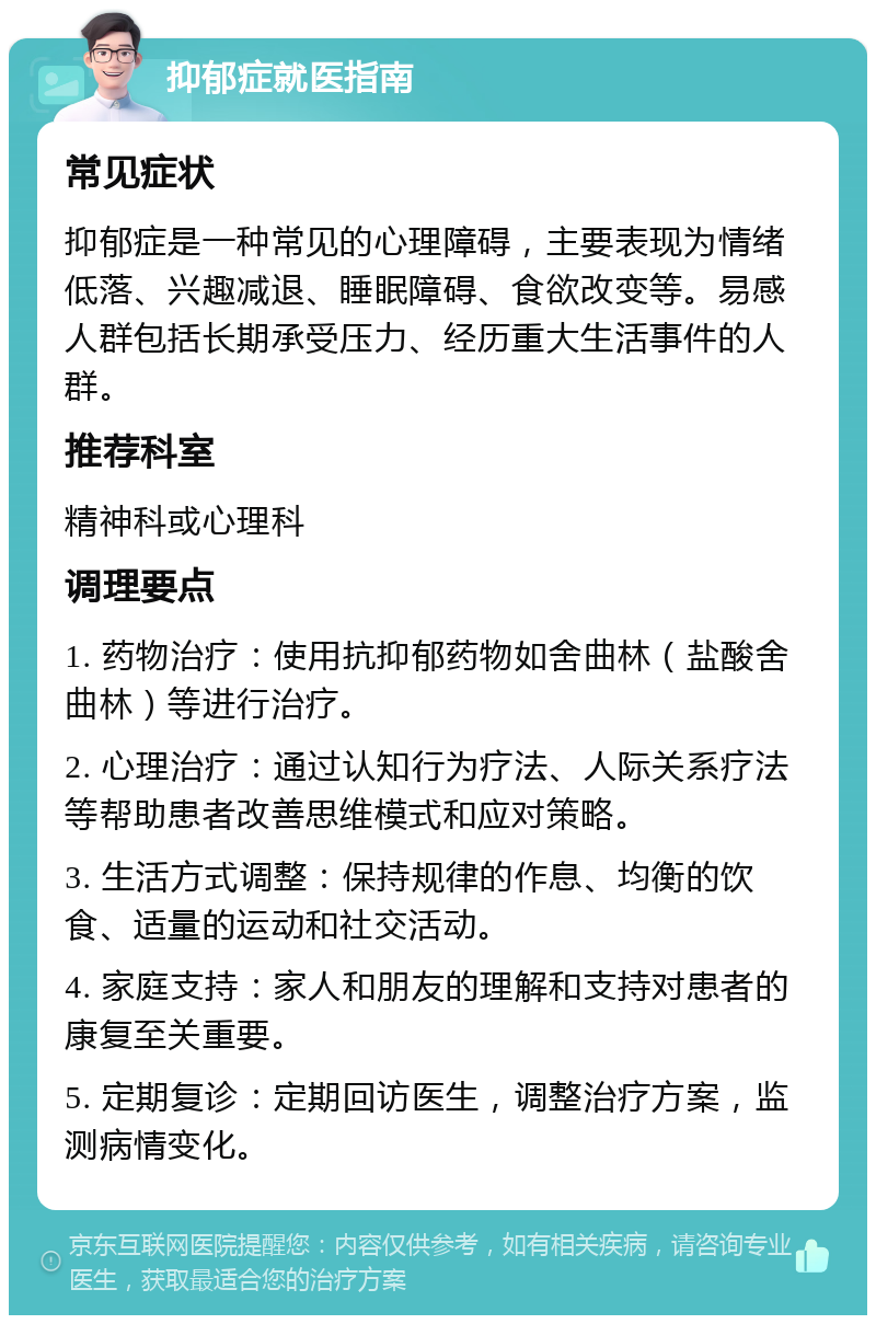 抑郁症就医指南 常见症状 抑郁症是一种常见的心理障碍，主要表现为情绪低落、兴趣减退、睡眠障碍、食欲改变等。易感人群包括长期承受压力、经历重大生活事件的人群。 推荐科室 精神科或心理科 调理要点 1. 药物治疗：使用抗抑郁药物如舍曲林（盐酸舍曲林）等进行治疗。 2. 心理治疗：通过认知行为疗法、人际关系疗法等帮助患者改善思维模式和应对策略。 3. 生活方式调整：保持规律的作息、均衡的饮食、适量的运动和社交活动。 4. 家庭支持：家人和朋友的理解和支持对患者的康复至关重要。 5. 定期复诊：定期回访医生，调整治疗方案，监测病情变化。