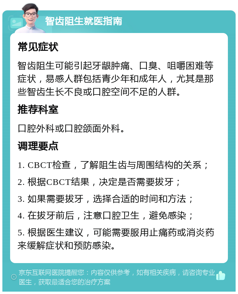 智齿阻生就医指南 常见症状 智齿阻生可能引起牙龈肿痛、口臭、咀嚼困难等症状，易感人群包括青少年和成年人，尤其是那些智齿生长不良或口腔空间不足的人群。 推荐科室 口腔外科或口腔颌面外科。 调理要点 1. CBCT检查，了解阻生齿与周围结构的关系； 2. 根据CBCT结果，决定是否需要拔牙； 3. 如果需要拔牙，选择合适的时间和方法； 4. 在拔牙前后，注意口腔卫生，避免感染； 5. 根据医生建议，可能需要服用止痛药或消炎药来缓解症状和预防感染。