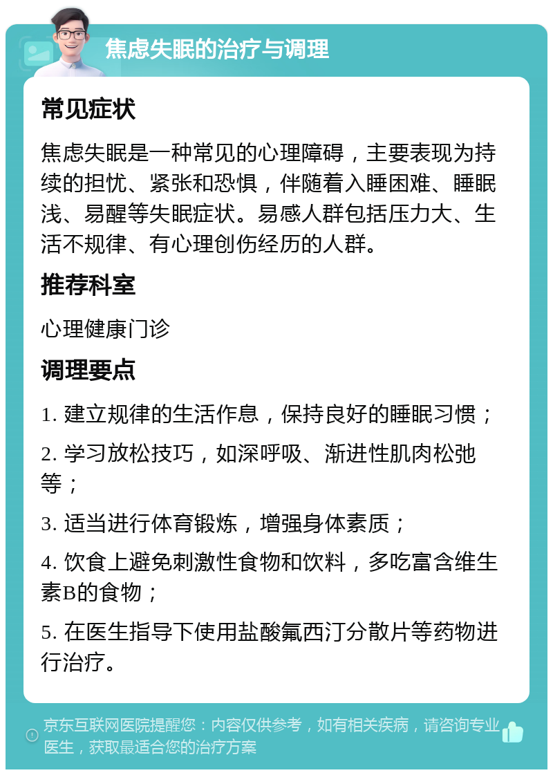 焦虑失眠的治疗与调理 常见症状 焦虑失眠是一种常见的心理障碍，主要表现为持续的担忧、紧张和恐惧，伴随着入睡困难、睡眠浅、易醒等失眠症状。易感人群包括压力大、生活不规律、有心理创伤经历的人群。 推荐科室 心理健康门诊 调理要点 1. 建立规律的生活作息，保持良好的睡眠习惯； 2. 学习放松技巧，如深呼吸、渐进性肌肉松弛等； 3. 适当进行体育锻炼，增强身体素质； 4. 饮食上避免刺激性食物和饮料，多吃富含维生素B的食物； 5. 在医生指导下使用盐酸氟西汀分散片等药物进行治疗。