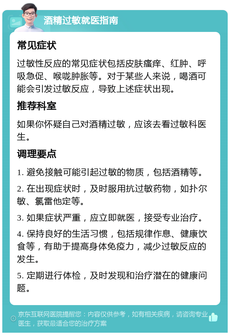 酒精过敏就医指南 常见症状 过敏性反应的常见症状包括皮肤瘙痒、红肿、呼吸急促、喉咙肿胀等。对于某些人来说，喝酒可能会引发过敏反应，导致上述症状出现。 推荐科室 如果你怀疑自己对酒精过敏，应该去看过敏科医生。 调理要点 1. 避免接触可能引起过敏的物质，包括酒精等。 2. 在出现症状时，及时服用抗过敏药物，如扑尔敏、氯雷他定等。 3. 如果症状严重，应立即就医，接受专业治疗。 4. 保持良好的生活习惯，包括规律作息、健康饮食等，有助于提高身体免疫力，减少过敏反应的发生。 5. 定期进行体检，及时发现和治疗潜在的健康问题。