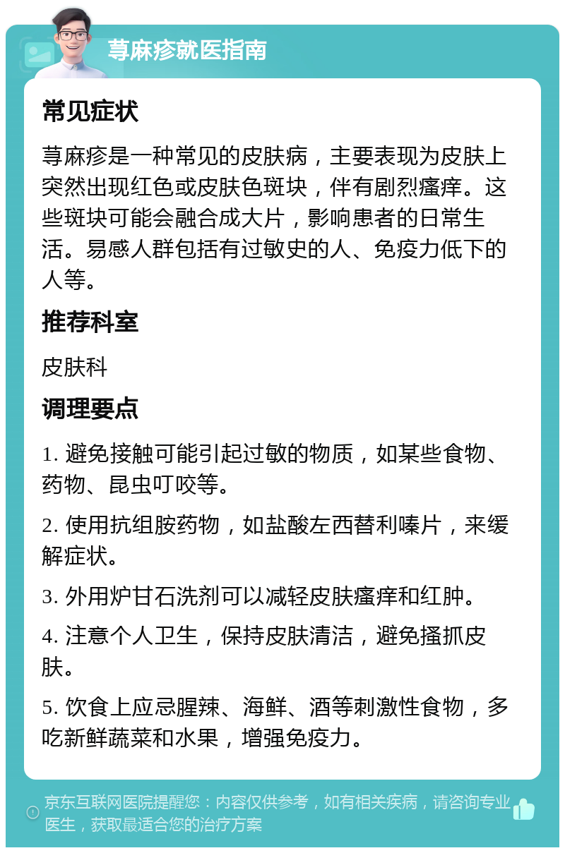 荨麻疹就医指南 常见症状 荨麻疹是一种常见的皮肤病，主要表现为皮肤上突然出现红色或皮肤色斑块，伴有剧烈瘙痒。这些斑块可能会融合成大片，影响患者的日常生活。易感人群包括有过敏史的人、免疫力低下的人等。 推荐科室 皮肤科 调理要点 1. 避免接触可能引起过敏的物质，如某些食物、药物、昆虫叮咬等。 2. 使用抗组胺药物，如盐酸左西替利嗪片，来缓解症状。 3. 外用炉甘石洗剂可以减轻皮肤瘙痒和红肿。 4. 注意个人卫生，保持皮肤清洁，避免搔抓皮肤。 5. 饮食上应忌腥辣、海鲜、酒等刺激性食物，多吃新鲜蔬菜和水果，增强免疫力。