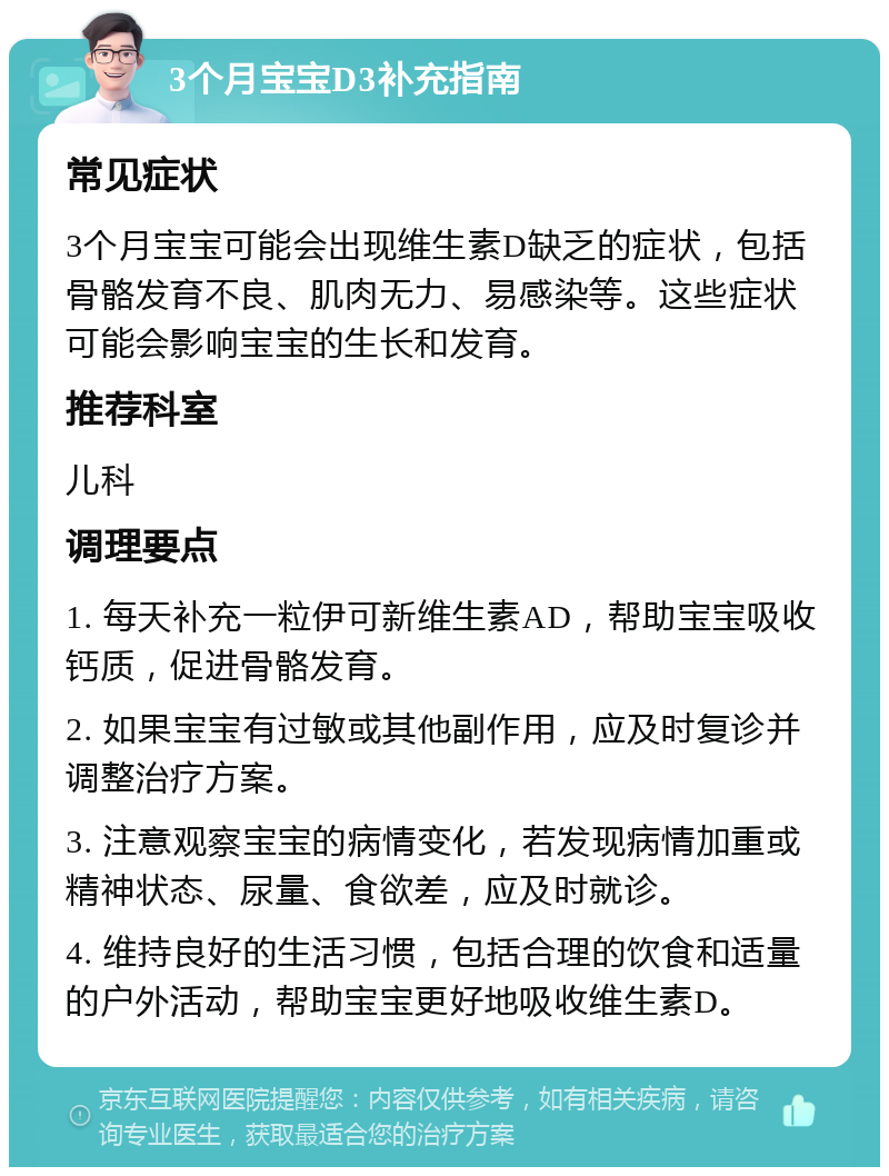 3个月宝宝D3补充指南 常见症状 3个月宝宝可能会出现维生素D缺乏的症状，包括骨骼发育不良、肌肉无力、易感染等。这些症状可能会影响宝宝的生长和发育。 推荐科室 儿科 调理要点 1. 每天补充一粒伊可新维生素AD，帮助宝宝吸收钙质，促进骨骼发育。 2. 如果宝宝有过敏或其他副作用，应及时复诊并调整治疗方案。 3. 注意观察宝宝的病情变化，若发现病情加重或精神状态、尿量、食欲差，应及时就诊。 4. 维持良好的生活习惯，包括合理的饮食和适量的户外活动，帮助宝宝更好地吸收维生素D。