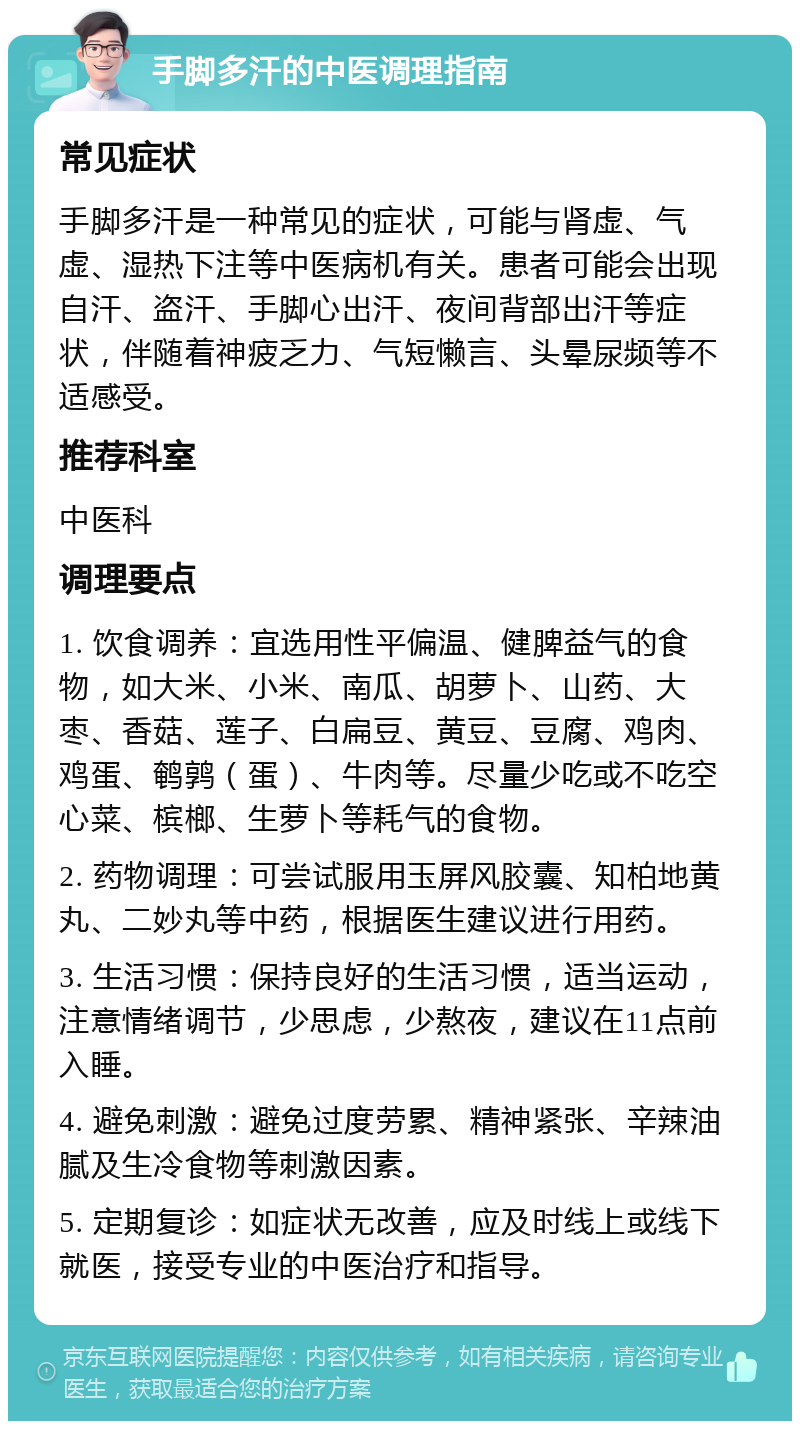 手脚多汗的中医调理指南 常见症状 手脚多汗是一种常见的症状，可能与肾虚、气虚、湿热下注等中医病机有关。患者可能会出现自汗、盗汗、手脚心出汗、夜间背部出汗等症状，伴随着神疲乏力、气短懒言、头晕尿频等不适感受。 推荐科室 中医科 调理要点 1. 饮食调养：宜选用性平偏温、健脾益气的食物，如大米、小米、南瓜、胡萝卜、山药、大枣、香菇、莲子、白扁豆、黄豆、豆腐、鸡肉、鸡蛋、鹌鹑（蛋）、牛肉等。尽量少吃或不吃空心菜、槟榔、生萝卜等耗气的食物。 2. 药物调理：可尝试服用玉屏风胶囊、知柏地黄丸、二妙丸等中药，根据医生建议进行用药。 3. 生活习惯：保持良好的生活习惯，适当运动，注意情绪调节，少思虑，少熬夜，建议在11点前入睡。 4. 避免刺激：避免过度劳累、精神紧张、辛辣油腻及生冷食物等刺激因素。 5. 定期复诊：如症状无改善，应及时线上或线下就医，接受专业的中医治疗和指导。