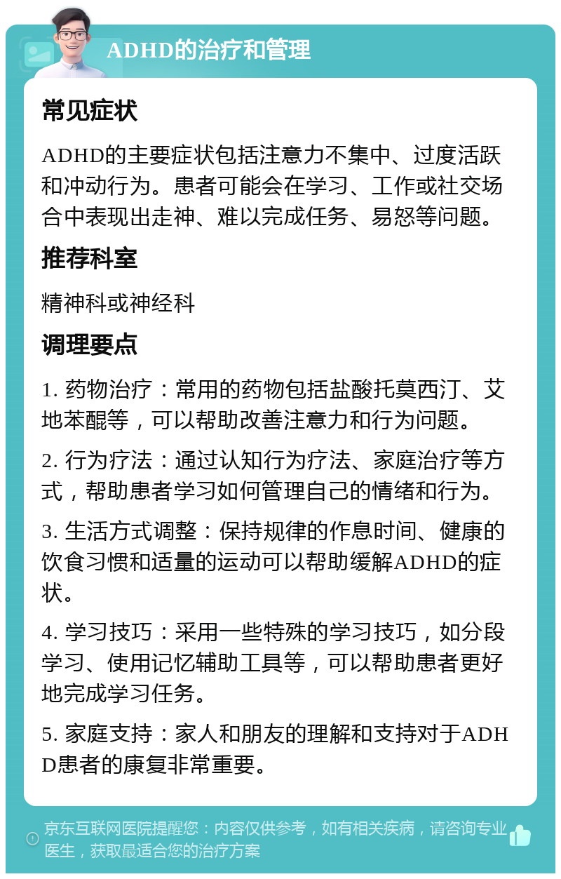 ADHD的治疗和管理 常见症状 ADHD的主要症状包括注意力不集中、过度活跃和冲动行为。患者可能会在学习、工作或社交场合中表现出走神、难以完成任务、易怒等问题。 推荐科室 精神科或神经科 调理要点 1. 药物治疗：常用的药物包括盐酸托莫西汀、艾地苯醌等，可以帮助改善注意力和行为问题。 2. 行为疗法：通过认知行为疗法、家庭治疗等方式，帮助患者学习如何管理自己的情绪和行为。 3. 生活方式调整：保持规律的作息时间、健康的饮食习惯和适量的运动可以帮助缓解ADHD的症状。 4. 学习技巧：采用一些特殊的学习技巧，如分段学习、使用记忆辅助工具等，可以帮助患者更好地完成学习任务。 5. 家庭支持：家人和朋友的理解和支持对于ADHD患者的康复非常重要。