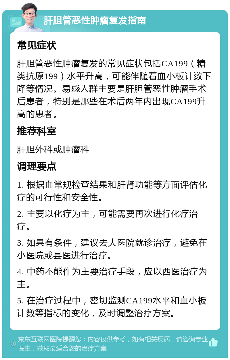 肝胆管恶性肿瘤复发指南 常见症状 肝胆管恶性肿瘤复发的常见症状包括CA199（糖类抗原199）水平升高，可能伴随着血小板计数下降等情况。易感人群主要是肝胆管恶性肿瘤手术后患者，特别是那些在术后两年内出现CA199升高的患者。 推荐科室 肝胆外科或肿瘤科 调理要点 1. 根据血常规检查结果和肝肾功能等方面评估化疗的可行性和安全性。 2. 主要以化疗为主，可能需要再次进行化疗治疗。 3. 如果有条件，建议去大医院就诊治疗，避免在小医院或县医进行治疗。 4. 中药不能作为主要治疗手段，应以西医治疗为主。 5. 在治疗过程中，密切监测CA199水平和血小板计数等指标的变化，及时调整治疗方案。