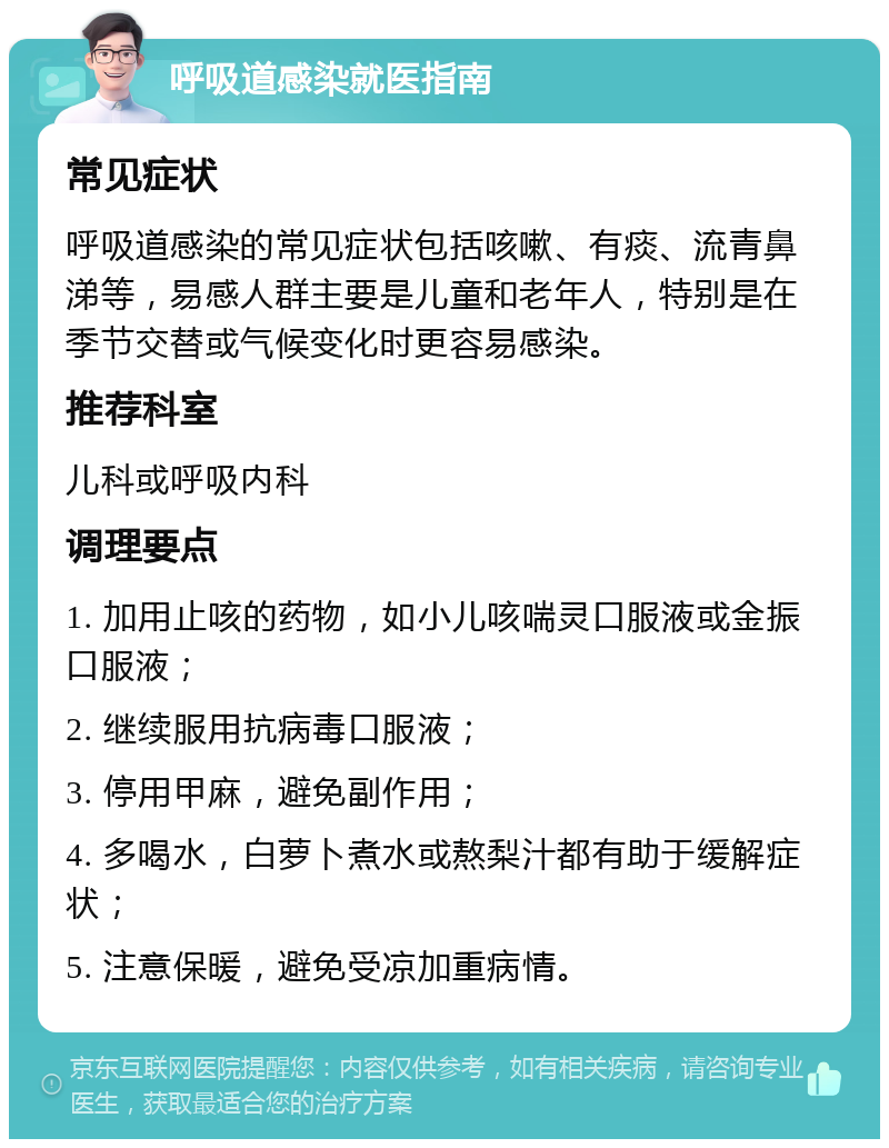 呼吸道感染就医指南 常见症状 呼吸道感染的常见症状包括咳嗽、有痰、流青鼻涕等，易感人群主要是儿童和老年人，特别是在季节交替或气候变化时更容易感染。 推荐科室 儿科或呼吸内科 调理要点 1. 加用止咳的药物，如小儿咳喘灵口服液或金振口服液； 2. 继续服用抗病毒口服液； 3. 停用甲麻，避免副作用； 4. 多喝水，白萝卜煮水或熬梨汁都有助于缓解症状； 5. 注意保暖，避免受凉加重病情。