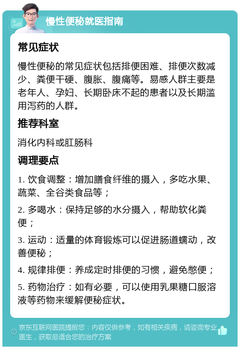 慢性便秘就医指南 常见症状 慢性便秘的常见症状包括排便困难、排便次数减少、粪便干硬、腹胀、腹痛等。易感人群主要是老年人、孕妇、长期卧床不起的患者以及长期滥用泻药的人群。 推荐科室 消化内科或肛肠科 调理要点 1. 饮食调整：增加膳食纤维的摄入，多吃水果、蔬菜、全谷类食品等； 2. 多喝水：保持足够的水分摄入，帮助软化粪便； 3. 运动：适量的体育锻炼可以促进肠道蠕动，改善便秘； 4. 规律排便：养成定时排便的习惯，避免憋便； 5. 药物治疗：如有必要，可以使用乳果糖口服溶液等药物来缓解便秘症状。