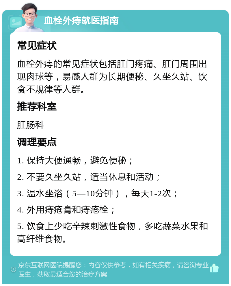 血栓外痔就医指南 常见症状 血栓外痔的常见症状包括肛门疼痛、肛门周围出现肉球等，易感人群为长期便秘、久坐久站、饮食不规律等人群。 推荐科室 肛肠科 调理要点 1. 保持大便通畅，避免便秘； 2. 不要久坐久站，适当休息和活动； 3. 温水坐浴（5—10分钟），每天1-2次； 4. 外用痔疮膏和痔疮栓； 5. 饮食上少吃辛辣刺激性食物，多吃蔬菜水果和高纤维食物。