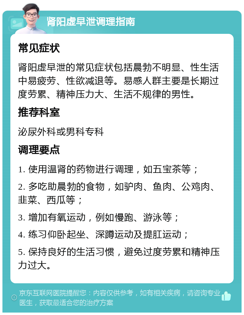 肾阳虚早泄调理指南 常见症状 肾阳虚早泄的常见症状包括晨勃不明显、性生活中易疲劳、性欲减退等。易感人群主要是长期过度劳累、精神压力大、生活不规律的男性。 推荐科室 泌尿外科或男科专科 调理要点 1. 使用温肾的药物进行调理，如五宝茶等； 2. 多吃助晨勃的食物，如驴肉、鱼肉、公鸡肉、韭菜、西瓜等； 3. 增加有氧运动，例如慢跑、游泳等； 4. 练习仰卧起坐、深蹲运动及提肛运动； 5. 保持良好的生活习惯，避免过度劳累和精神压力过大。