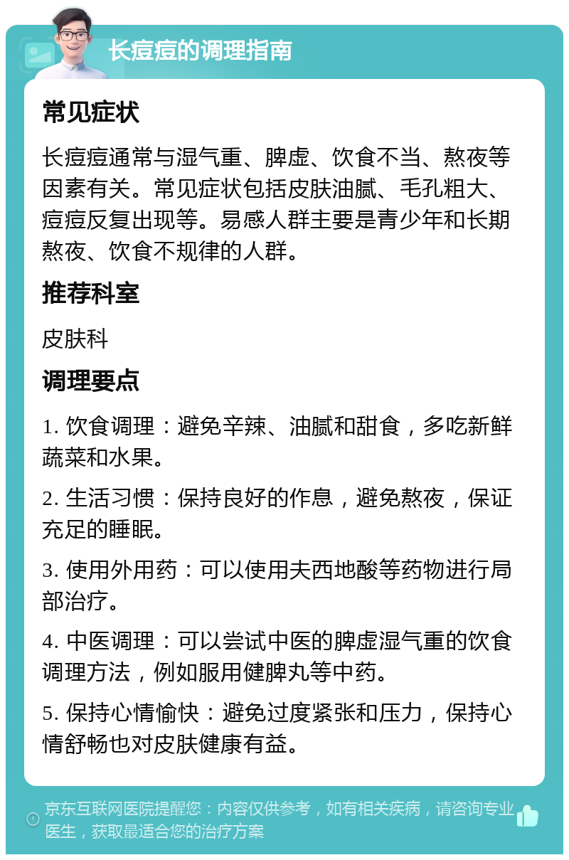 长痘痘的调理指南 常见症状 长痘痘通常与湿气重、脾虚、饮食不当、熬夜等因素有关。常见症状包括皮肤油腻、毛孔粗大、痘痘反复出现等。易感人群主要是青少年和长期熬夜、饮食不规律的人群。 推荐科室 皮肤科 调理要点 1. 饮食调理：避免辛辣、油腻和甜食，多吃新鲜蔬菜和水果。 2. 生活习惯：保持良好的作息，避免熬夜，保证充足的睡眠。 3. 使用外用药：可以使用夫西地酸等药物进行局部治疗。 4. 中医调理：可以尝试中医的脾虚湿气重的饮食调理方法，例如服用健脾丸等中药。 5. 保持心情愉快：避免过度紧张和压力，保持心情舒畅也对皮肤健康有益。