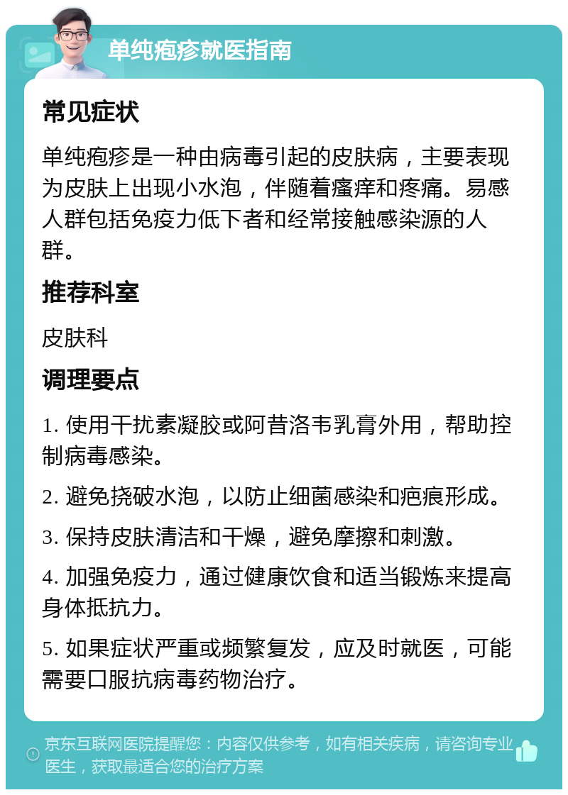 单纯疱疹就医指南 常见症状 单纯疱疹是一种由病毒引起的皮肤病，主要表现为皮肤上出现小水泡，伴随着瘙痒和疼痛。易感人群包括免疫力低下者和经常接触感染源的人群。 推荐科室 皮肤科 调理要点 1. 使用干扰素凝胶或阿昔洛韦乳膏外用，帮助控制病毒感染。 2. 避免挠破水泡，以防止细菌感染和疤痕形成。 3. 保持皮肤清洁和干燥，避免摩擦和刺激。 4. 加强免疫力，通过健康饮食和适当锻炼来提高身体抵抗力。 5. 如果症状严重或频繁复发，应及时就医，可能需要口服抗病毒药物治疗。