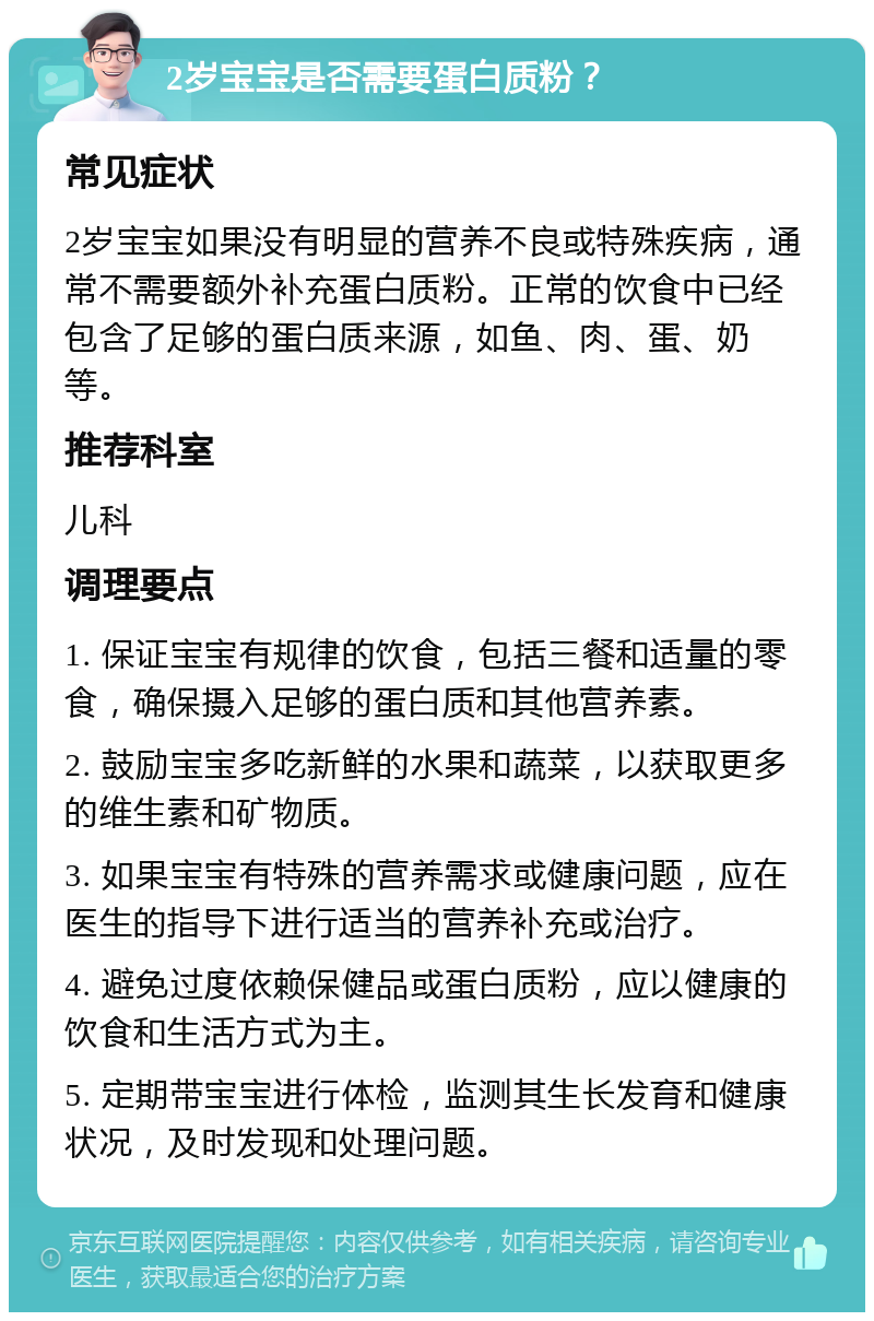 2岁宝宝是否需要蛋白质粉？ 常见症状 2岁宝宝如果没有明显的营养不良或特殊疾病，通常不需要额外补充蛋白质粉。正常的饮食中已经包含了足够的蛋白质来源，如鱼、肉、蛋、奶等。 推荐科室 儿科 调理要点 1. 保证宝宝有规律的饮食，包括三餐和适量的零食，确保摄入足够的蛋白质和其他营养素。 2. 鼓励宝宝多吃新鲜的水果和蔬菜，以获取更多的维生素和矿物质。 3. 如果宝宝有特殊的营养需求或健康问题，应在医生的指导下进行适当的营养补充或治疗。 4. 避免过度依赖保健品或蛋白质粉，应以健康的饮食和生活方式为主。 5. 定期带宝宝进行体检，监测其生长发育和健康状况，及时发现和处理问题。