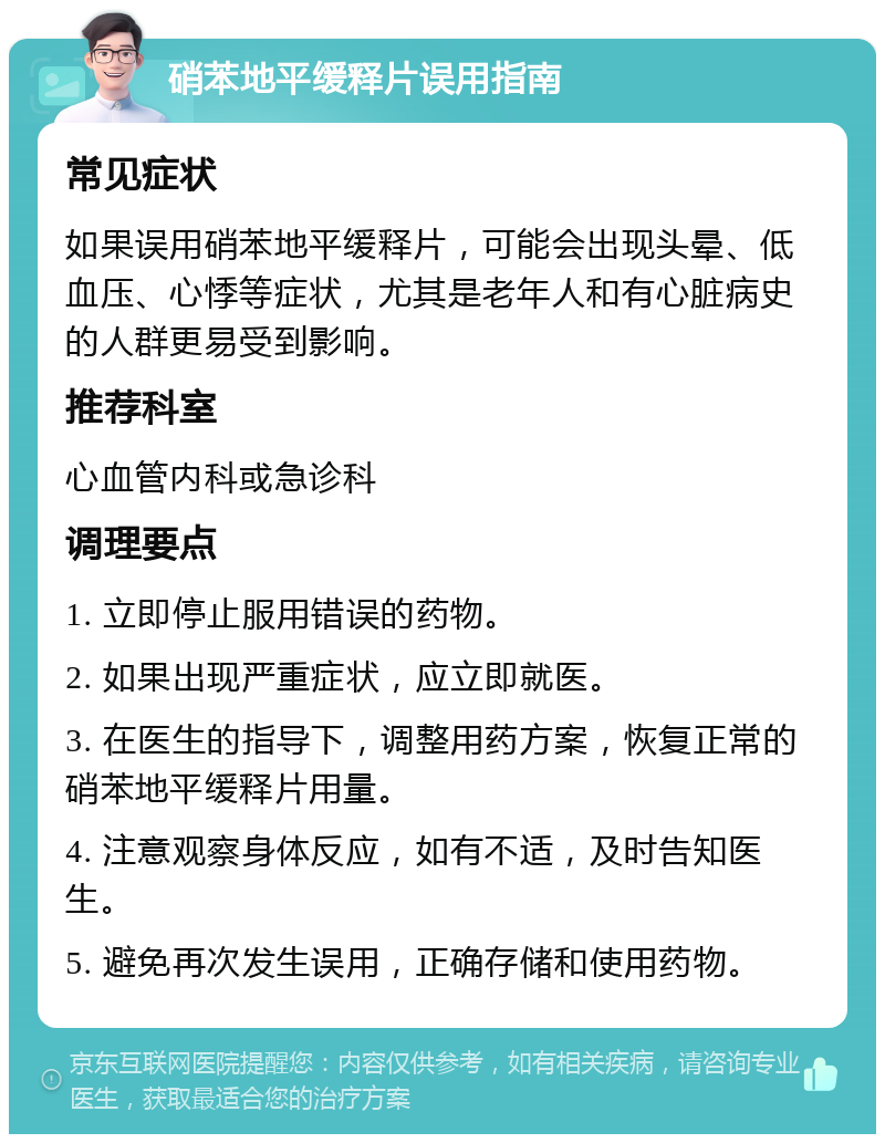 硝苯地平缓释片误用指南 常见症状 如果误用硝苯地平缓释片，可能会出现头晕、低血压、心悸等症状，尤其是老年人和有心脏病史的人群更易受到影响。 推荐科室 心血管内科或急诊科 调理要点 1. 立即停止服用错误的药物。 2. 如果出现严重症状，应立即就医。 3. 在医生的指导下，调整用药方案，恢复正常的硝苯地平缓释片用量。 4. 注意观察身体反应，如有不适，及时告知医生。 5. 避免再次发生误用，正确存储和使用药物。