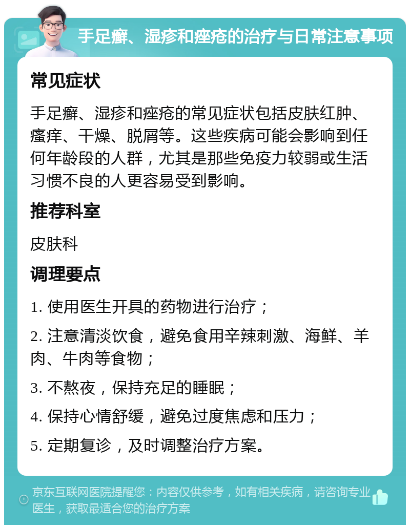 手足癣、湿疹和痤疮的治疗与日常注意事项 常见症状 手足癣、湿疹和痤疮的常见症状包括皮肤红肿、瘙痒、干燥、脱屑等。这些疾病可能会影响到任何年龄段的人群，尤其是那些免疫力较弱或生活习惯不良的人更容易受到影响。 推荐科室 皮肤科 调理要点 1. 使用医生开具的药物进行治疗； 2. 注意清淡饮食，避免食用辛辣刺激、海鲜、羊肉、牛肉等食物； 3. 不熬夜，保持充足的睡眠； 4. 保持心情舒缓，避免过度焦虑和压力； 5. 定期复诊，及时调整治疗方案。