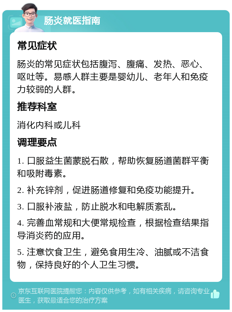 肠炎就医指南 常见症状 肠炎的常见症状包括腹泻、腹痛、发热、恶心、呕吐等。易感人群主要是婴幼儿、老年人和免疫力较弱的人群。 推荐科室 消化内科或儿科 调理要点 1. 口服益生菌蒙脱石散，帮助恢复肠道菌群平衡和吸附毒素。 2. 补充锌剂，促进肠道修复和免疫功能提升。 3. 口服补液盐，防止脱水和电解质紊乱。 4. 完善血常规和大便常规检查，根据检查结果指导消炎药的应用。 5. 注意饮食卫生，避免食用生冷、油腻或不洁食物，保持良好的个人卫生习惯。