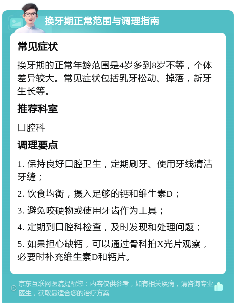 换牙期正常范围与调理指南 常见症状 换牙期的正常年龄范围是4岁多到8岁不等，个体差异较大。常见症状包括乳牙松动、掉落，新牙生长等。 推荐科室 口腔科 调理要点 1. 保持良好口腔卫生，定期刷牙、使用牙线清洁牙缝； 2. 饮食均衡，摄入足够的钙和维生素D； 3. 避免咬硬物或使用牙齿作为工具； 4. 定期到口腔科检查，及时发现和处理问题； 5. 如果担心缺钙，可以通过骨科拍X光片观察，必要时补充维生素D和钙片。