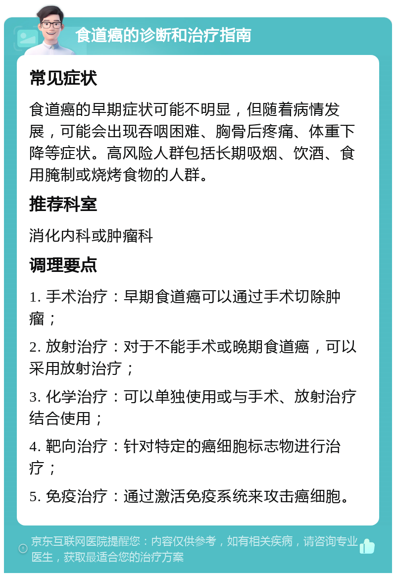 食道癌的诊断和治疗指南 常见症状 食道癌的早期症状可能不明显，但随着病情发展，可能会出现吞咽困难、胸骨后疼痛、体重下降等症状。高风险人群包括长期吸烟、饮酒、食用腌制或烧烤食物的人群。 推荐科室 消化内科或肿瘤科 调理要点 1. 手术治疗：早期食道癌可以通过手术切除肿瘤； 2. 放射治疗：对于不能手术或晚期食道癌，可以采用放射治疗； 3. 化学治疗：可以单独使用或与手术、放射治疗结合使用； 4. 靶向治疗：针对特定的癌细胞标志物进行治疗； 5. 免疫治疗：通过激活免疫系统来攻击癌细胞。