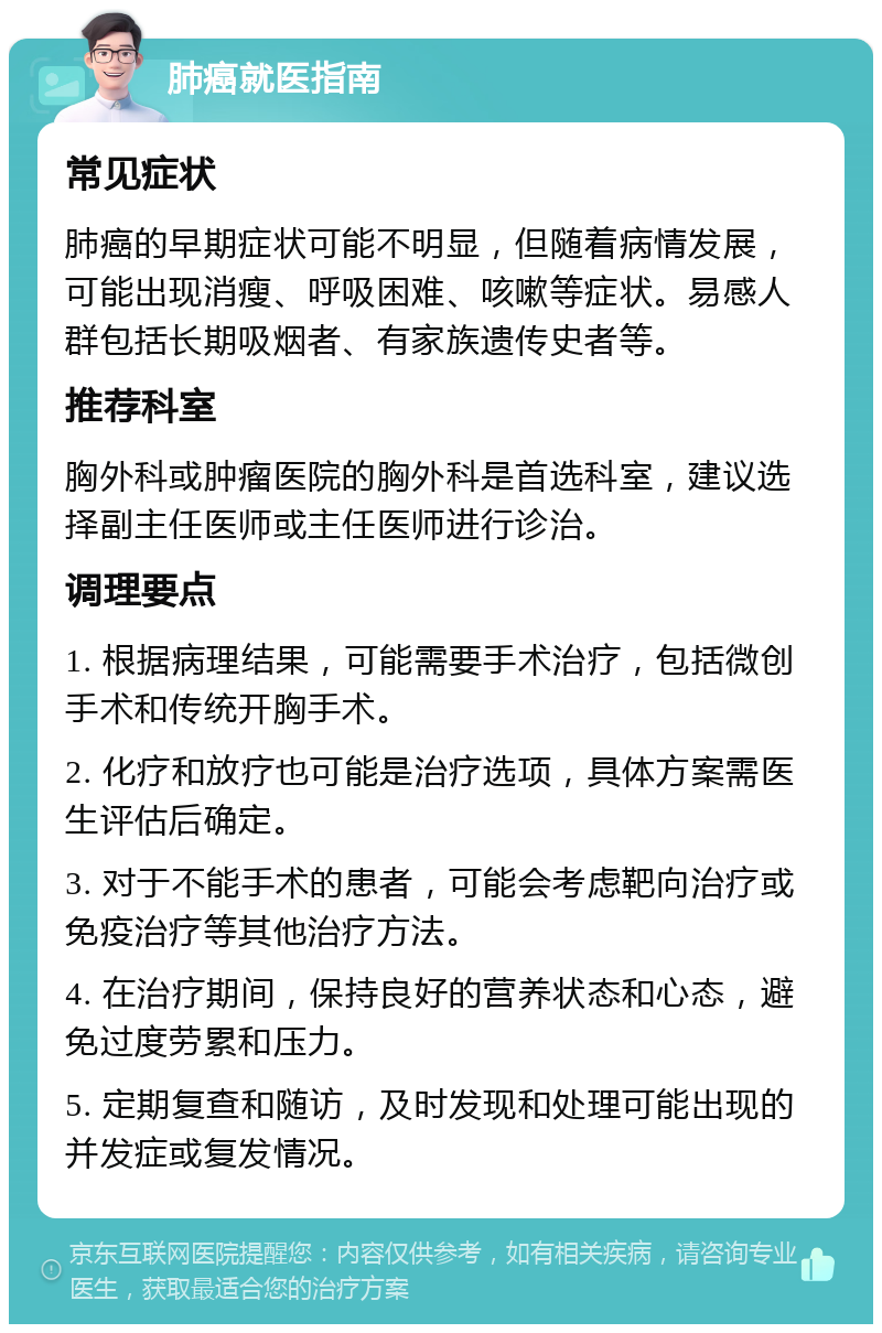 肺癌就医指南 常见症状 肺癌的早期症状可能不明显，但随着病情发展，可能出现消瘦、呼吸困难、咳嗽等症状。易感人群包括长期吸烟者、有家族遗传史者等。 推荐科室 胸外科或肿瘤医院的胸外科是首选科室，建议选择副主任医师或主任医师进行诊治。 调理要点 1. 根据病理结果，可能需要手术治疗，包括微创手术和传统开胸手术。 2. 化疗和放疗也可能是治疗选项，具体方案需医生评估后确定。 3. 对于不能手术的患者，可能会考虑靶向治疗或免疫治疗等其他治疗方法。 4. 在治疗期间，保持良好的营养状态和心态，避免过度劳累和压力。 5. 定期复查和随访，及时发现和处理可能出现的并发症或复发情况。