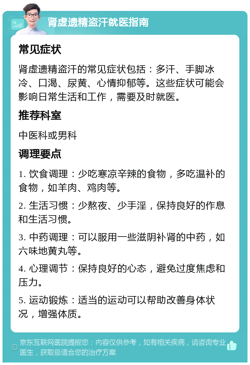 肾虚遗精盗汗就医指南 常见症状 肾虚遗精盗汗的常见症状包括：多汗、手脚冰冷、口渴、尿黄、心情抑郁等。这些症状可能会影响日常生活和工作，需要及时就医。 推荐科室 中医科或男科 调理要点 1. 饮食调理：少吃寒凉辛辣的食物，多吃温补的食物，如羊肉、鸡肉等。 2. 生活习惯：少熬夜、少手淫，保持良好的作息和生活习惯。 3. 中药调理：可以服用一些滋阴补肾的中药，如六味地黄丸等。 4. 心理调节：保持良好的心态，避免过度焦虑和压力。 5. 运动锻炼：适当的运动可以帮助改善身体状况，增强体质。