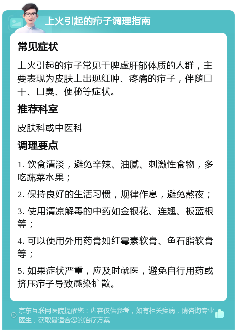 上火引起的疖子调理指南 常见症状 上火引起的疖子常见于脾虚肝郁体质的人群，主要表现为皮肤上出现红肿、疼痛的疖子，伴随口干、口臭、便秘等症状。 推荐科室 皮肤科或中医科 调理要点 1. 饮食清淡，避免辛辣、油腻、刺激性食物，多吃蔬菜水果； 2. 保持良好的生活习惯，规律作息，避免熬夜； 3. 使用清凉解毒的中药如金银花、连翘、板蓝根等； 4. 可以使用外用药膏如红霉素软膏、鱼石脂软膏等； 5. 如果症状严重，应及时就医，避免自行用药或挤压疖子导致感染扩散。