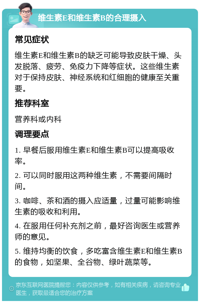 维生素E和维生素B的合理摄入 常见症状 维生素E和维生素B的缺乏可能导致皮肤干燥、头发脱落、疲劳、免疫力下降等症状。这些维生素对于保持皮肤、神经系统和红细胞的健康至关重要。 推荐科室 营养科或内科 调理要点 1. 早餐后服用维生素E和维生素B可以提高吸收率。 2. 可以同时服用这两种维生素，不需要间隔时间。 3. 咖啡、茶和酒的摄入应适量，过量可能影响维生素的吸收和利用。 4. 在服用任何补充剂之前，最好咨询医生或营养师的意见。 5. 维持均衡的饮食，多吃富含维生素E和维生素B的食物，如坚果、全谷物、绿叶蔬菜等。