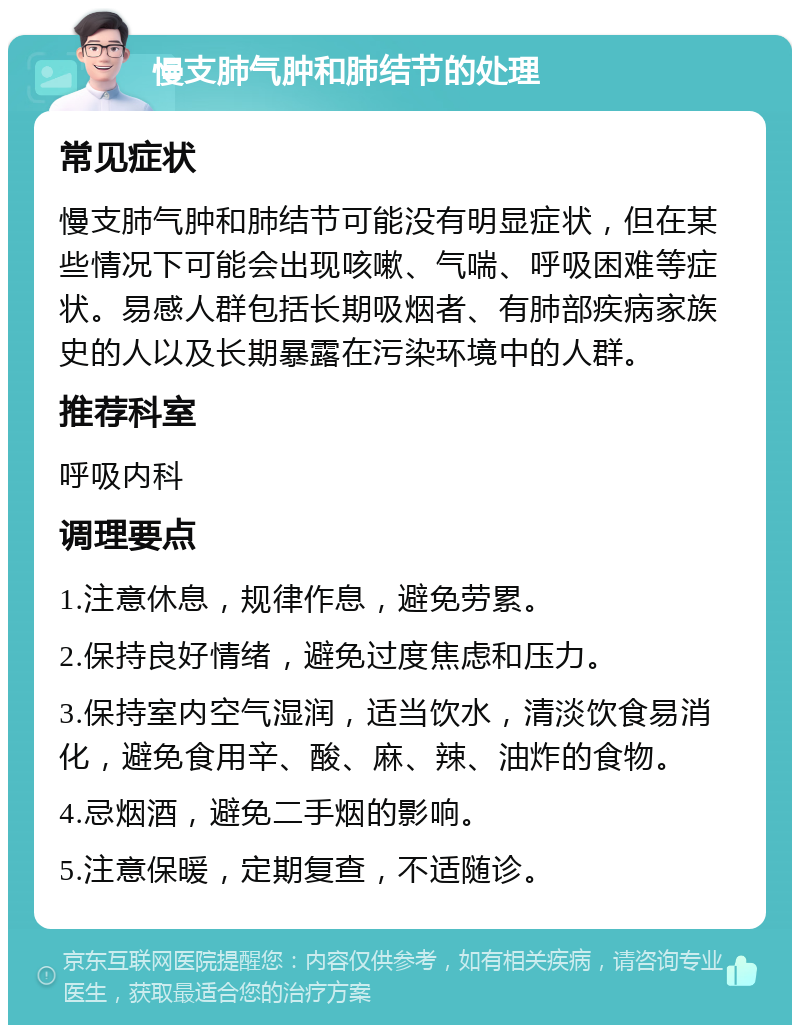 慢支肺气肿和肺结节的处理 常见症状 慢支肺气肿和肺结节可能没有明显症状，但在某些情况下可能会出现咳嗽、气喘、呼吸困难等症状。易感人群包括长期吸烟者、有肺部疾病家族史的人以及长期暴露在污染环境中的人群。 推荐科室 呼吸内科 调理要点 1.注意休息，规律作息，避免劳累。 2.保持良好情绪，避免过度焦虑和压力。 3.保持室内空气湿润，适当饮水，清淡饮食易消化，避免食用辛、酸、麻、辣、油炸的食物。 4.忌烟酒，避免二手烟的影响。 5.注意保暖，定期复查，不适随诊。