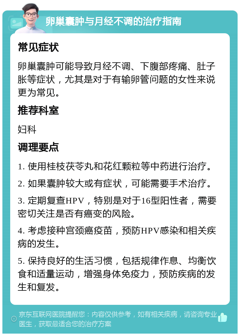 卵巢囊肿与月经不调的治疗指南 常见症状 卵巢囊肿可能导致月经不调、下腹部疼痛、肚子胀等症状，尤其是对于有输卵管问题的女性来说更为常见。 推荐科室 妇科 调理要点 1. 使用桂枝茯苓丸和花红颗粒等中药进行治疗。 2. 如果囊肿较大或有症状，可能需要手术治疗。 3. 定期复查HPV，特别是对于16型阳性者，需要密切关注是否有癌变的风险。 4. 考虑接种宫颈癌疫苗，预防HPV感染和相关疾病的发生。 5. 保持良好的生活习惯，包括规律作息、均衡饮食和适量运动，增强身体免疫力，预防疾病的发生和复发。