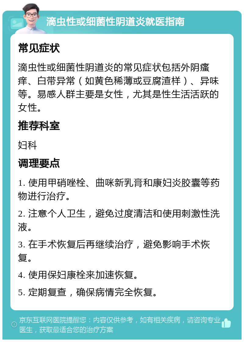 滴虫性或细菌性阴道炎就医指南 常见症状 滴虫性或细菌性阴道炎的常见症状包括外阴瘙痒、白带异常（如黄色稀薄或豆腐渣样）、异味等。易感人群主要是女性，尤其是性生活活跃的女性。 推荐科室 妇科 调理要点 1. 使用甲硝唑栓、曲咪新乳膏和康妇炎胶囊等药物进行治疗。 2. 注意个人卫生，避免过度清洁和使用刺激性洗液。 3. 在手术恢复后再继续治疗，避免影响手术恢复。 4. 使用保妇康栓来加速恢复。 5. 定期复查，确保病情完全恢复。