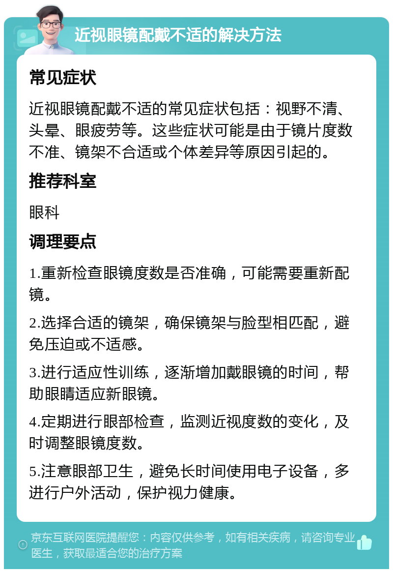 近视眼镜配戴不适的解决方法 常见症状 近视眼镜配戴不适的常见症状包括：视野不清、头晕、眼疲劳等。这些症状可能是由于镜片度数不准、镜架不合适或个体差异等原因引起的。 推荐科室 眼科 调理要点 1.重新检查眼镜度数是否准确，可能需要重新配镜。 2.选择合适的镜架，确保镜架与脸型相匹配，避免压迫或不适感。 3.进行适应性训练，逐渐增加戴眼镜的时间，帮助眼睛适应新眼镜。 4.定期进行眼部检查，监测近视度数的变化，及时调整眼镜度数。 5.注意眼部卫生，避免长时间使用电子设备，多进行户外活动，保护视力健康。