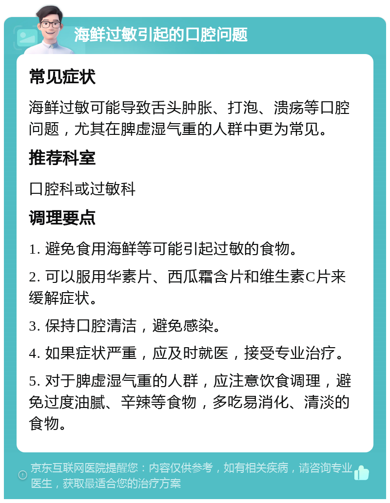 海鲜过敏引起的口腔问题 常见症状 海鲜过敏可能导致舌头肿胀、打泡、溃疡等口腔问题，尤其在脾虚湿气重的人群中更为常见。 推荐科室 口腔科或过敏科 调理要点 1. 避免食用海鲜等可能引起过敏的食物。 2. 可以服用华素片、西瓜霜含片和维生素C片来缓解症状。 3. 保持口腔清洁，避免感染。 4. 如果症状严重，应及时就医，接受专业治疗。 5. 对于脾虚湿气重的人群，应注意饮食调理，避免过度油腻、辛辣等食物，多吃易消化、清淡的食物。