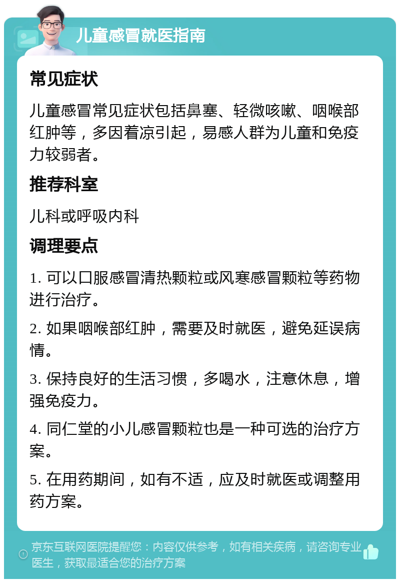 儿童感冒就医指南 常见症状 儿童感冒常见症状包括鼻塞、轻微咳嗽、咽喉部红肿等，多因着凉引起，易感人群为儿童和免疫力较弱者。 推荐科室 儿科或呼吸内科 调理要点 1. 可以口服感冒清热颗粒或风寒感冒颗粒等药物进行治疗。 2. 如果咽喉部红肿，需要及时就医，避免延误病情。 3. 保持良好的生活习惯，多喝水，注意休息，增强免疫力。 4. 同仁堂的小儿感冒颗粒也是一种可选的治疗方案。 5. 在用药期间，如有不适，应及时就医或调整用药方案。