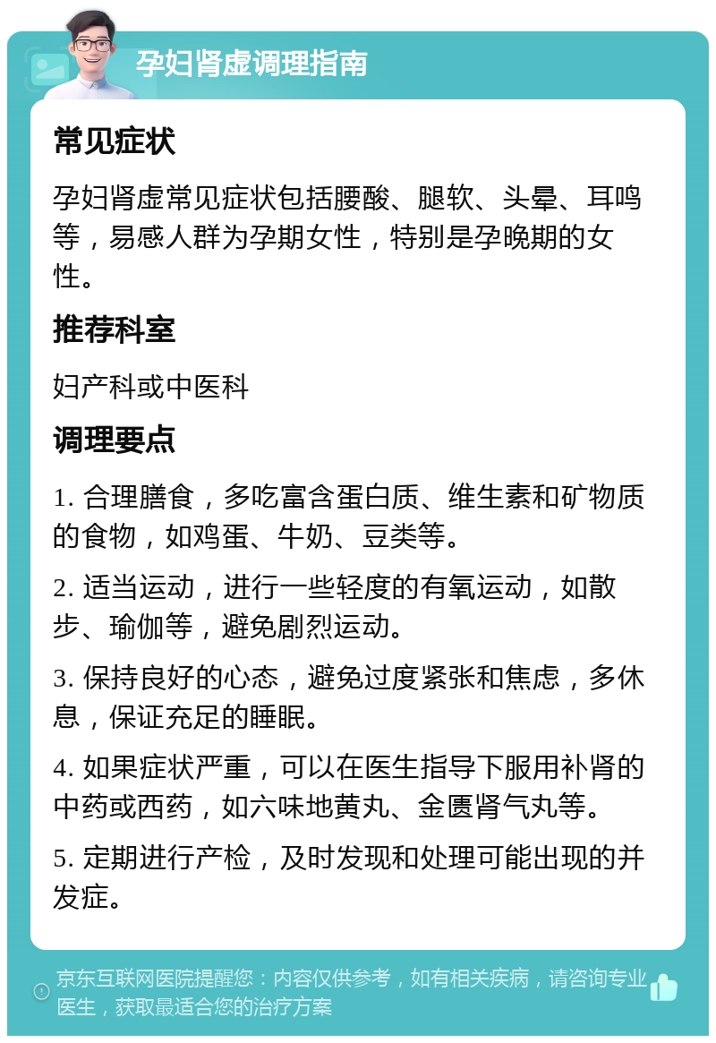 孕妇肾虚调理指南 常见症状 孕妇肾虚常见症状包括腰酸、腿软、头晕、耳鸣等，易感人群为孕期女性，特别是孕晚期的女性。 推荐科室 妇产科或中医科 调理要点 1. 合理膳食，多吃富含蛋白质、维生素和矿物质的食物，如鸡蛋、牛奶、豆类等。 2. 适当运动，进行一些轻度的有氧运动，如散步、瑜伽等，避免剧烈运动。 3. 保持良好的心态，避免过度紧张和焦虑，多休息，保证充足的睡眠。 4. 如果症状严重，可以在医生指导下服用补肾的中药或西药，如六味地黄丸、金匮肾气丸等。 5. 定期进行产检，及时发现和处理可能出现的并发症。