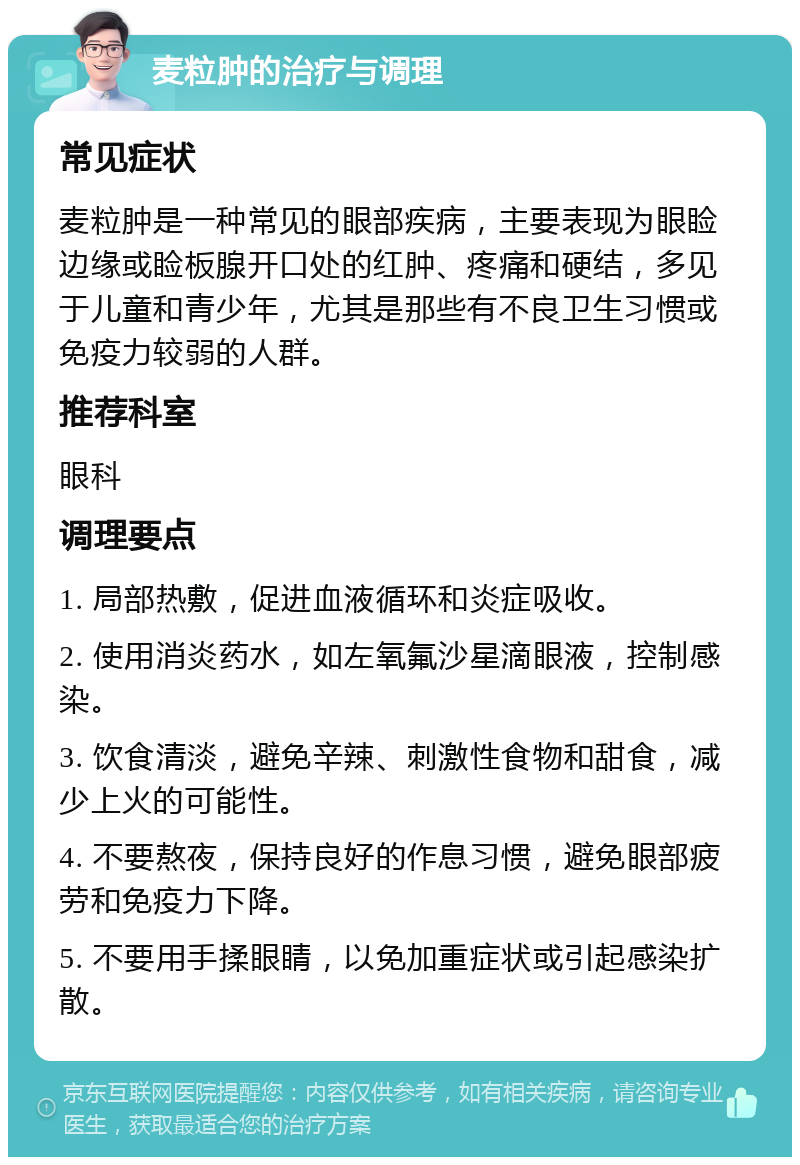 麦粒肿的治疗与调理 常见症状 麦粒肿是一种常见的眼部疾病，主要表现为眼睑边缘或睑板腺开口处的红肿、疼痛和硬结，多见于儿童和青少年，尤其是那些有不良卫生习惯或免疫力较弱的人群。 推荐科室 眼科 调理要点 1. 局部热敷，促进血液循环和炎症吸收。 2. 使用消炎药水，如左氧氟沙星滴眼液，控制感染。 3. 饮食清淡，避免辛辣、刺激性食物和甜食，减少上火的可能性。 4. 不要熬夜，保持良好的作息习惯，避免眼部疲劳和免疫力下降。 5. 不要用手揉眼睛，以免加重症状或引起感染扩散。